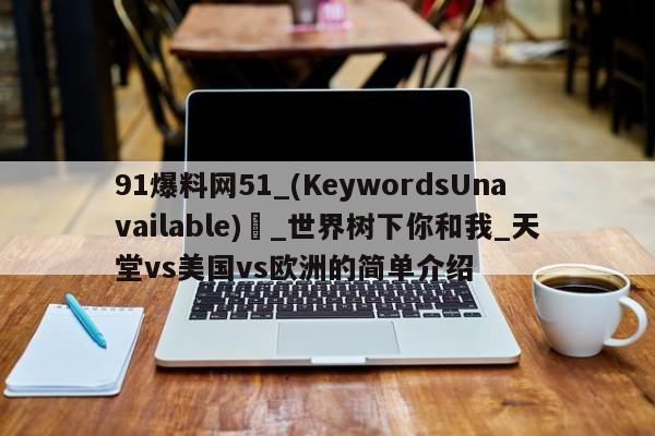 91爆料网51_(KeywordsUnavailable) _世界树下你和我_天堂vs美国vs欧洲的简单介绍