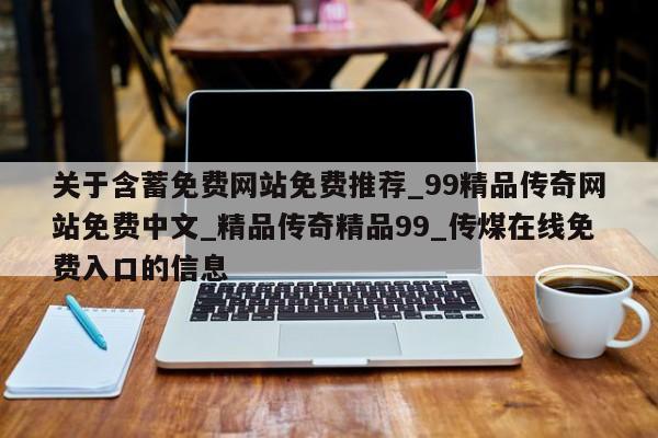 关于含蓄免费网站免费推荐_99精品传奇网站免费中文_精品传奇精品99_传煤在线免费入口的信息