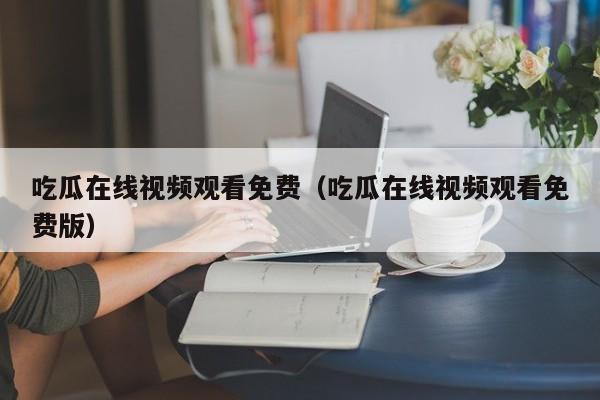 吃瓜在线视频观看免费（吃瓜在线视频观看免费版）