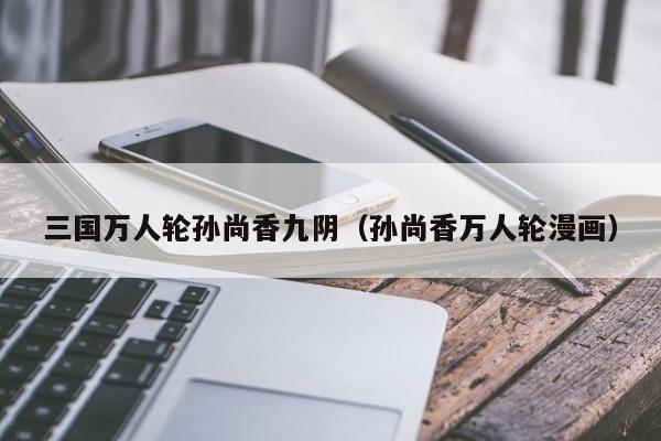 三国万人轮孙尚香九阴（孙尚香万人轮漫画）