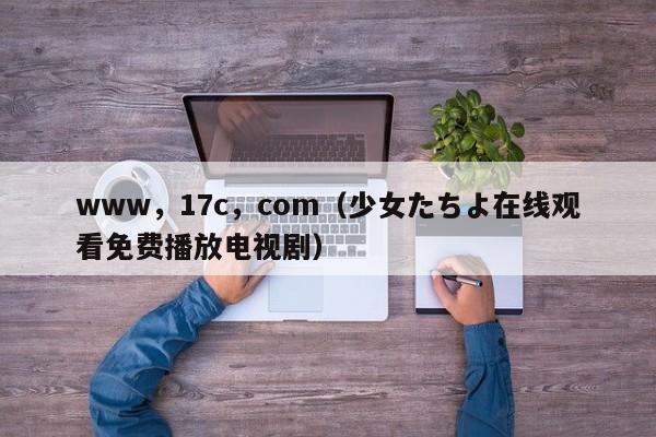 www，17c，com（少女たちよ在线观看免费播放电视剧）