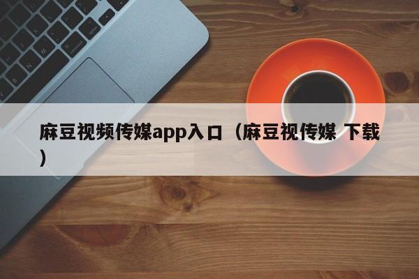 麻豆视频传媒app入口（麻豆视传媒 下载）