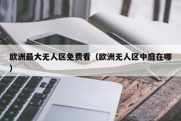 欧洲最大无人区免费看（欧洲无人区中庭在哪）