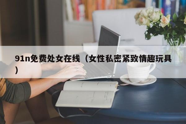91n免费处女在线（女性私密紧致情趣玩具）