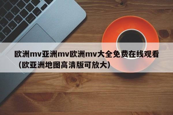 欧洲mv亚洲mv欧洲mv大全免费在线观看（欧亚洲地图高清版可放大）