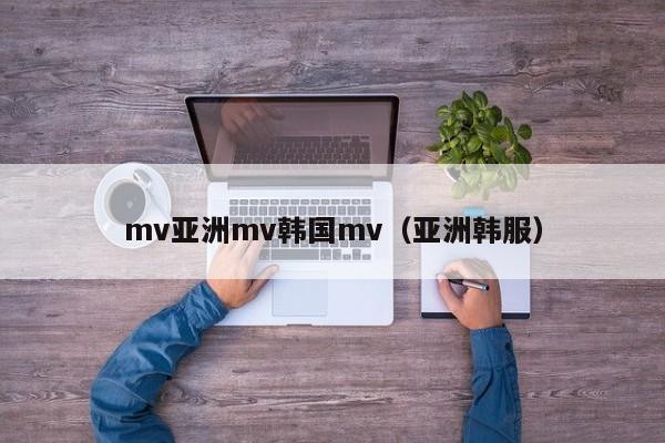 mv亚洲mv韩国mv（亚洲韩服）