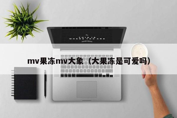 mv果冻mv大象（大果冻是可爱吗）