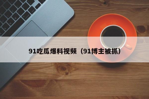 91吃瓜爆料视频（91博主被抓）