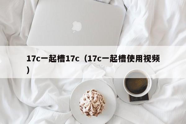 17c一起槽17c（17c一起槽使用视频）