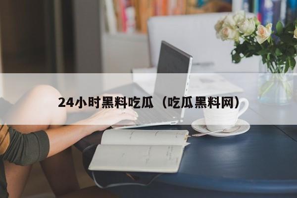24小时黑料吃瓜（吃瓜黑料网）