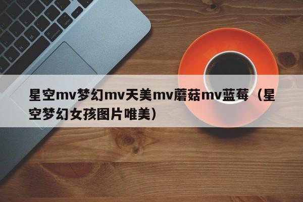 星空mv梦幻mv天美mv蘑菇mv蓝莓（星空梦幻女孩图片唯美）