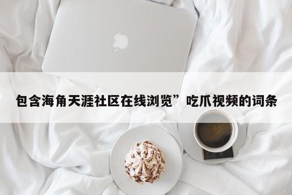 包含海角天涯社区在线浏览”吃爪视频的词条
