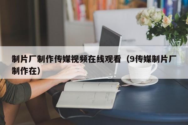 制片厂制作传媒视频在线观看（9传媒制片厂制作在）