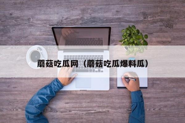 蘑菇吃瓜网（蘑菇吃瓜爆料瓜）
