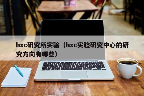 hxc研究所实验（hxc实验研究中心的研究方向有哪些）