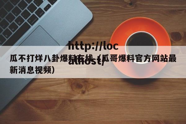 瓜不打烊八卦爆料在线（瓜哥爆料官方网站最新消息视频）